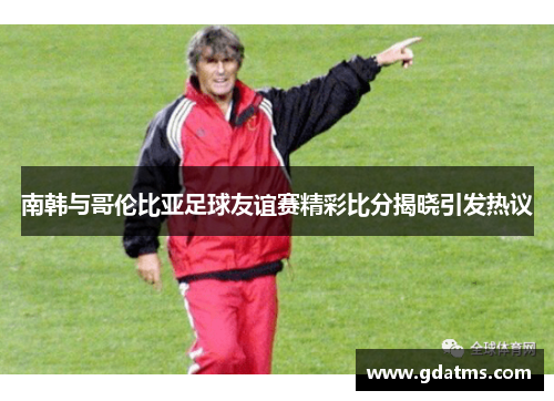 南韩与哥伦比亚足球友谊赛精彩比分揭晓引发热议