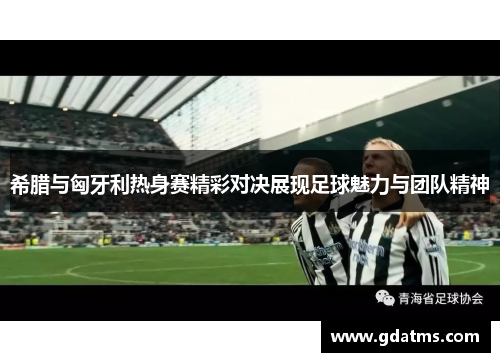 希腊与匈牙利热身赛精彩对决展现足球魅力与团队精神